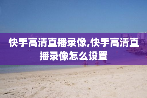 快手高清直播录像,快手高清直播录像怎么设置